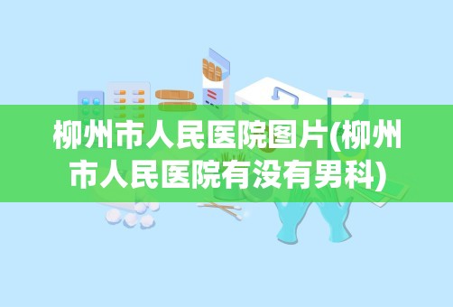 柳州市人民医院图片(柳州市人民医院有没有男科)