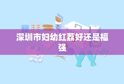 深圳市妇幼红荔好还是福强