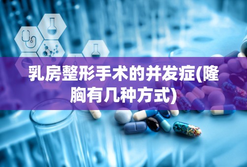 乳房整形手术的并发症(隆胸有几种方式)