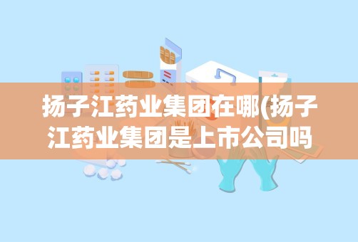 扬子江药业集团在哪(扬子江药业集团是上市公司吗)