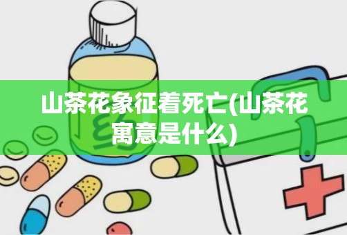 山茶花象征着死亡(山茶花寓意是什么)