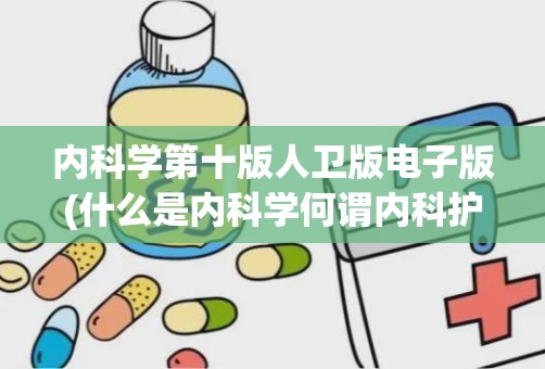 内科学第十版人卫版电子版(什么是内科学何谓内科护理学二者之间有何相同点与不同点)