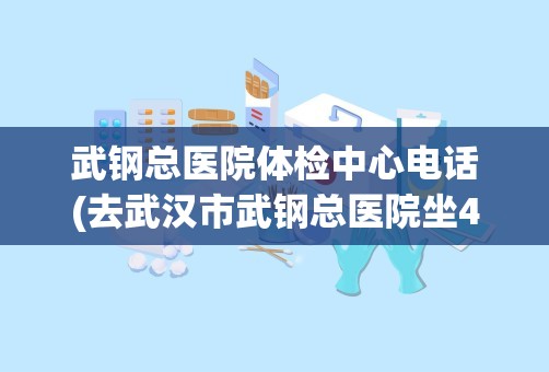 武钢总医院体检中心电话(去武汉市武钢总医院坐4号线在哪站下最方便最近)