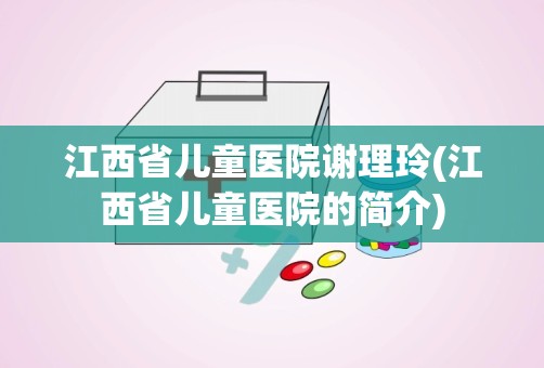 江西省儿童医院谢理玲(江西省儿童医院的简介)