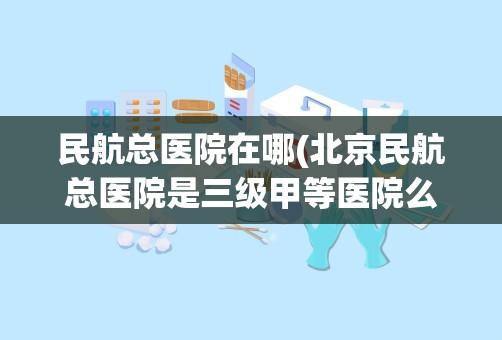 民航总医院在哪(北京民航总医院是三级甲等医院么)