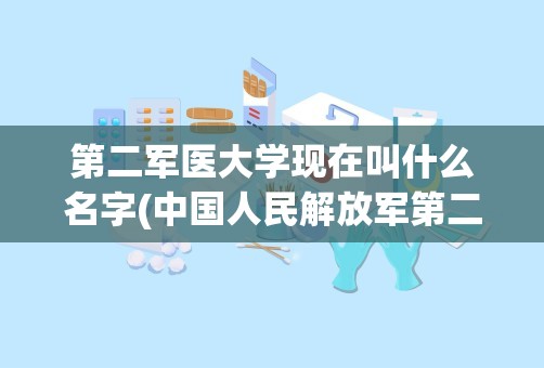 第二军医大学现在叫什么名字(中国人民解放军第二军医大学)