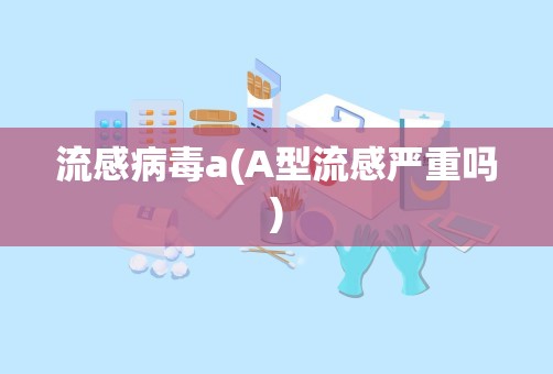 流感病毒a(A型流感严重吗)