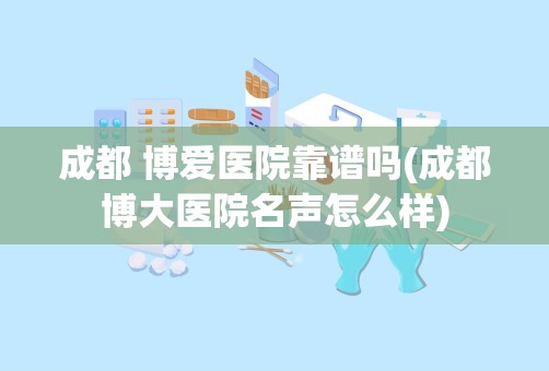 成都 博爱医院靠谱吗(成都博大医院名声怎么样)