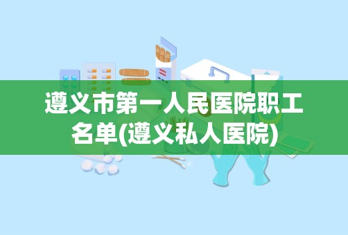 遵义市第一人民医院职工名单(遵义私人医院)