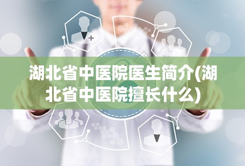 湖北省中医院医生简介(湖北省中医院擅长什么)