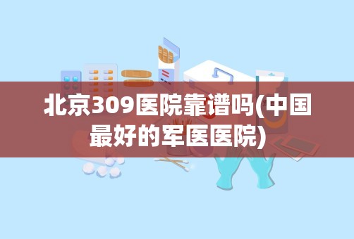 北京309医院靠谱吗(中国最好的军医医院)