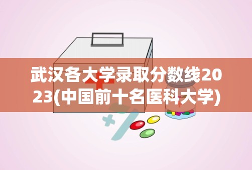 武汉各大学录取分数线2023(中国前十名医科大学)