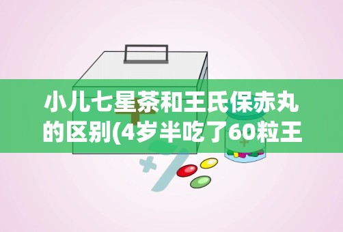 小儿七星茶和王氏保赤丸的区别(4岁半吃了60粒王氏保赤丸)