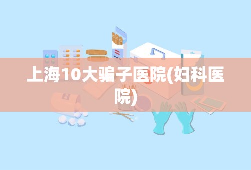 上海10大骗子医院(妇科医院)