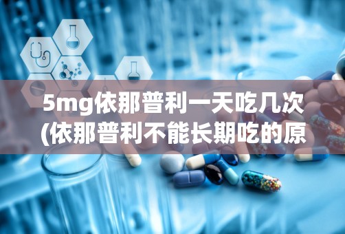 5mg依那普利一天吃几次(依那普利不能长期吃的原因)