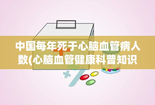 中国每年死于心脑血管病人数(心脑血管健康科普知识)