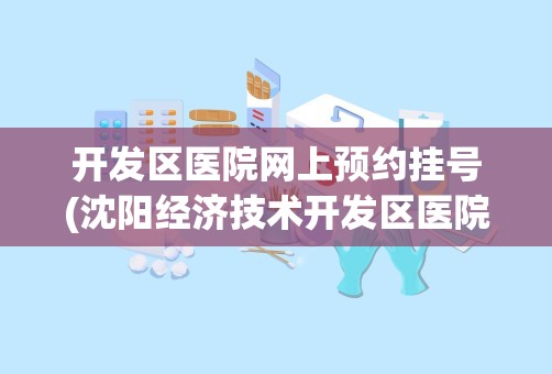 开发区医院网上预约挂号(沈阳经济技术开发区医院电话)