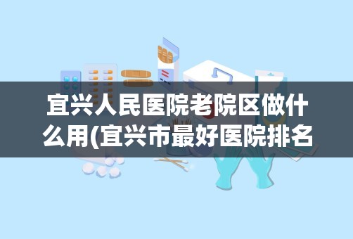 宜兴人民医院老院区做什么用(宜兴市最好医院排名)