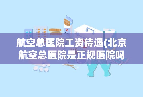 航空总医院工资待遇(北京航空总医院是正规医院吗)