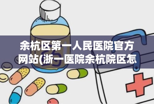 余杭区第一人民医院官方网站(浙一医院余杭院区怎么样)