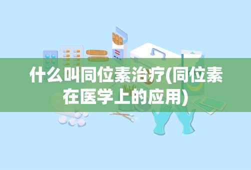 什么叫同位素治疗(同位素在医学上的应用)