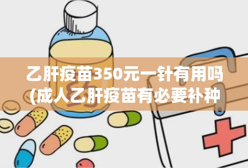 乙肝疫苗350元一针有用吗(成人乙肝疫苗有必要补种吗)