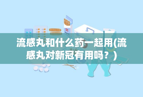 流感丸和什么药一起用(流感丸对新冠有用吗？)