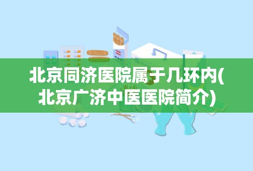 北京同济医院属于几环内(北京广济中医医院简介)