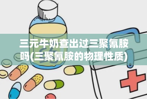 三元牛奶查出过三聚氰胺吗(三聚氰胺的物理性质)