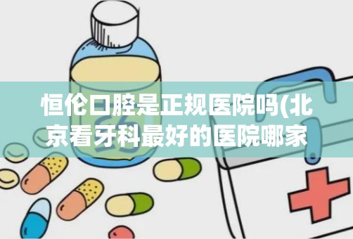 恒伦口腔是正规医院吗(北京看牙科最好的医院哪家最好)