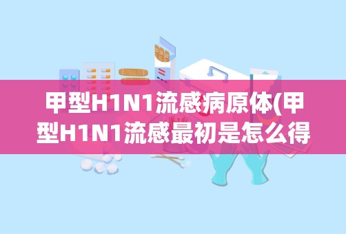 甲型H1N1流感病原体(甲型H1N1流感最初是怎么得来的)