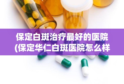 保定白斑治疗最好的医院(保定华仁白斑医院怎么样)