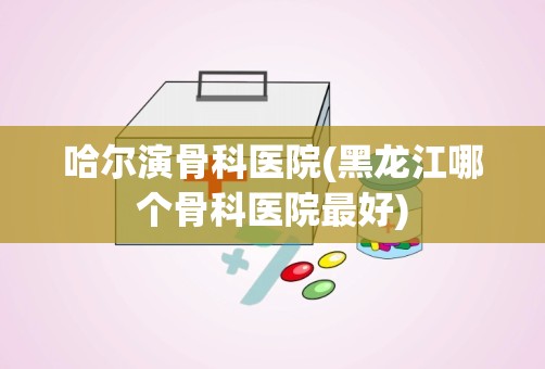 哈尔演骨科医院(黑龙江哪个骨科医院最好)