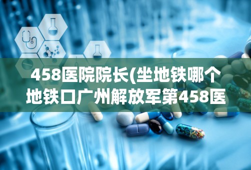 458医院院长(坐地铁哪个地铁口广州解放军第458医院到杨箕怎么走)