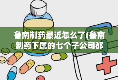 鲁南制药最近怎么了(鲁南制药下属的七个子公司都分布在哪)