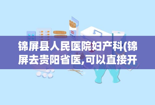 锦屏县人民医院妇产科(锦屏去贵阳省医,可以直接开车到省医吗)