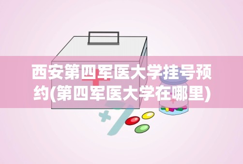 西安第四军医大学挂号预约(第四军医大学在哪里)