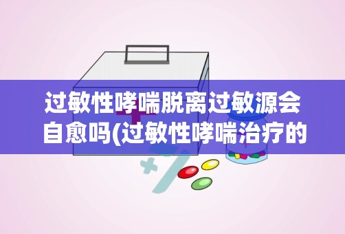 过敏性哮喘脱离过敏源会自愈吗(过敏性哮喘治疗的方法是什么)