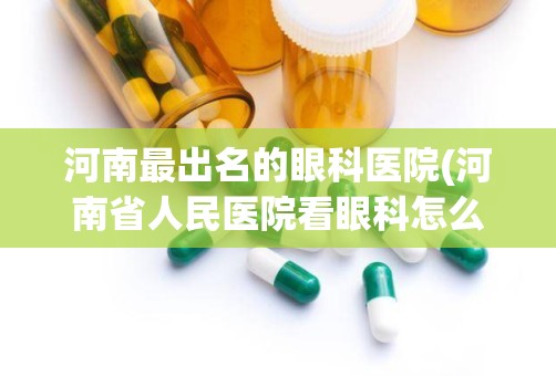 河南最出名的眼科医院(河南省人民医院看眼科怎么网上挂号)