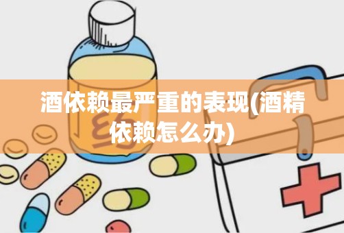 酒依赖最严重的表现(酒精依赖怎么办)