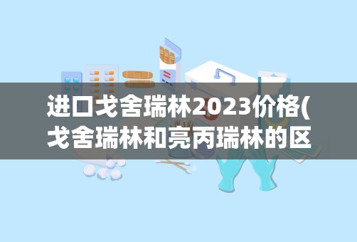 进口戈舍瑞林2023价格(戈舍瑞林和亮丙瑞林的区别)