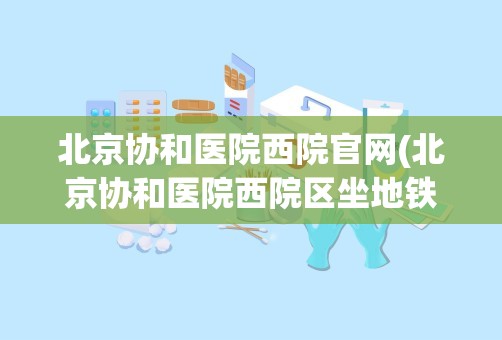 北京协和医院西院官网(北京协和医院西院区坐地铁怎么走)