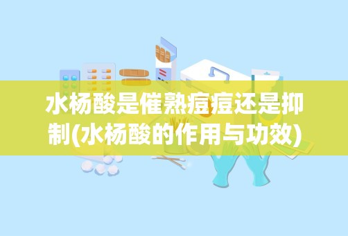 水杨酸是催熟痘痘还是抑制(水杨酸的作用与功效)