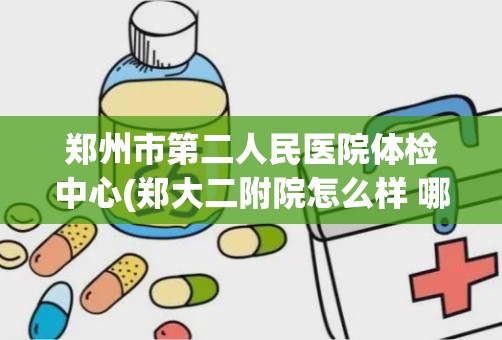 郑州市第二人民医院体检中心(郑大二附院怎么样 哪几个科室比较好)