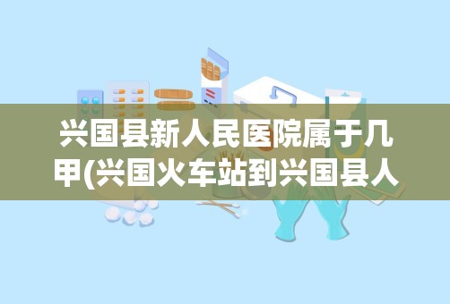 兴国县新人民医院属于几甲(兴国火车站到兴国县人民医院怎么坐公交)