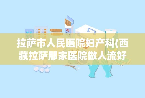 拉萨市人民医院妇产科(西藏拉萨那家医院做人流好 急急急)