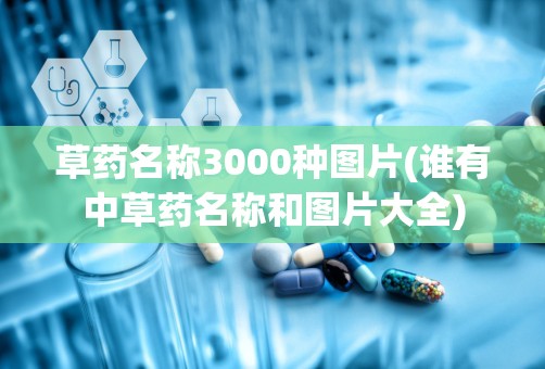 草药名称3000种图片(谁有中草药名称和图片大全)