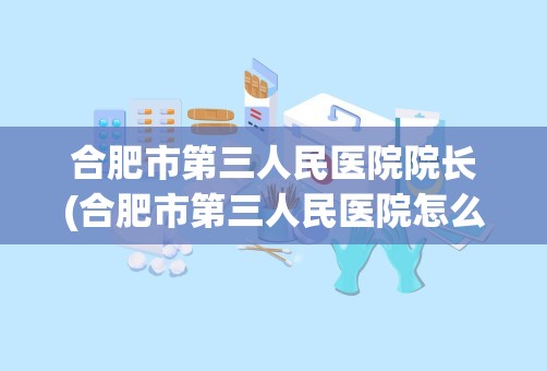 合肥市第三人民医院院长(合肥市第三人民医院怎么样)