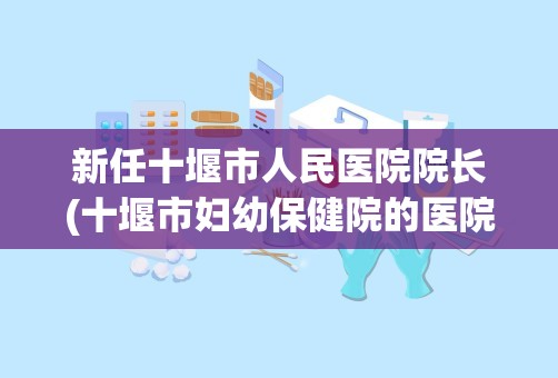 新任十堰市人民医院院长(十堰市妇幼保健院的医院简介)