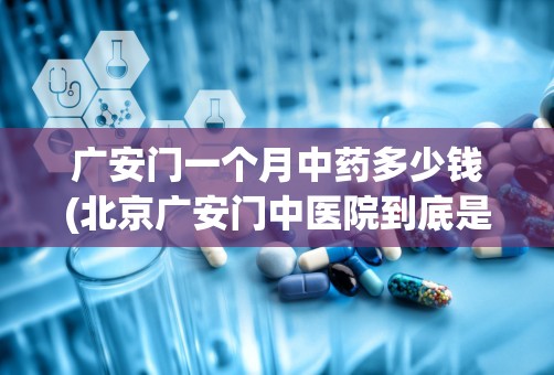 广安门一个月中药多少钱(北京广安门中医院到底是在西城区还是宣武区啊)